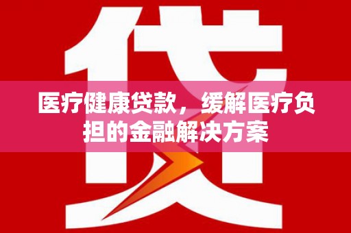 固始医疗健康贷款，缓解医疗负担的金融解决方案