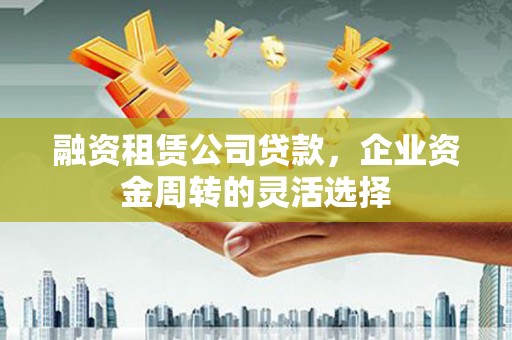 固始融资租赁公司贷款，企业资金周转的灵活选择