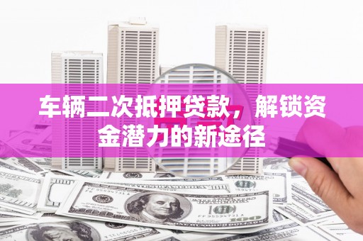固始车辆二次抵押贷款，解锁资金潜力的新途径