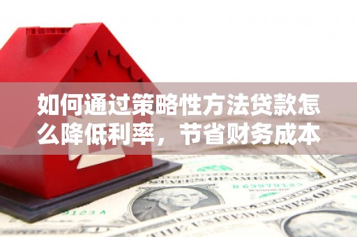 固始如何通过策略性方法贷款怎么降低利率，节省财务成本