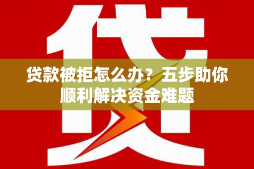 固始贷款被拒怎么办？五步助你顺利解决资金难题