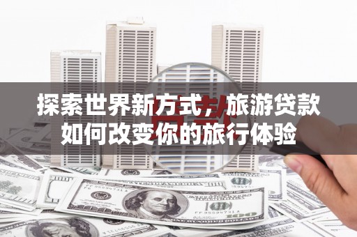 固始探索世界新方式，旅游贷款如何改变你的旅行体验