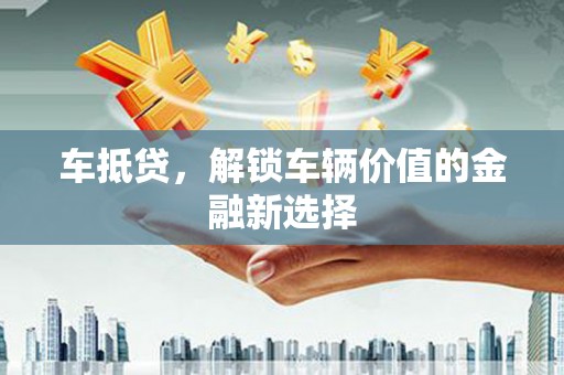 固始车抵贷，解锁车辆价值的金融新选择