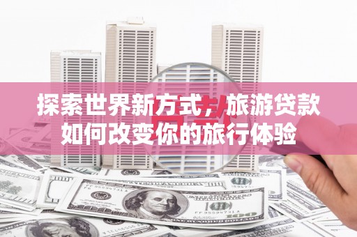 固始探索世界新方式，旅游贷款如何改变你的旅行体验