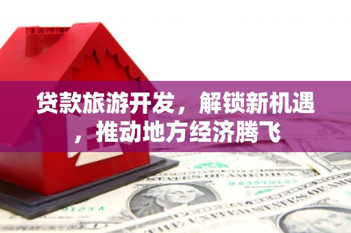 固始贷款旅游开发，解锁新机遇，推动地方经济腾飞