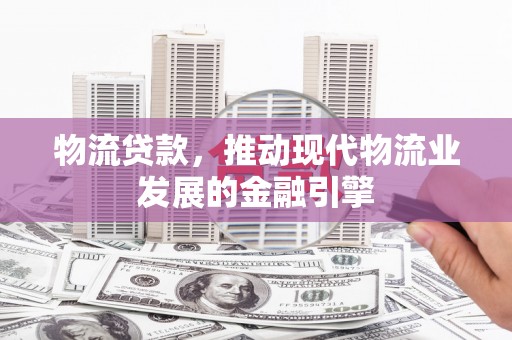 固始物流贷款，推动现代物流业发展的金融引擎