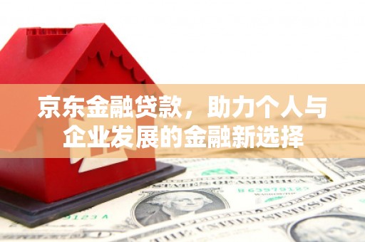 固始京东金融贷款，助力个人与企业发展的金融新选择