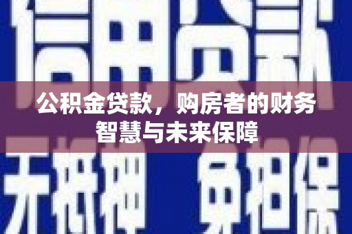 固始公积金贷款，购房者的财务智慧与未来保障
