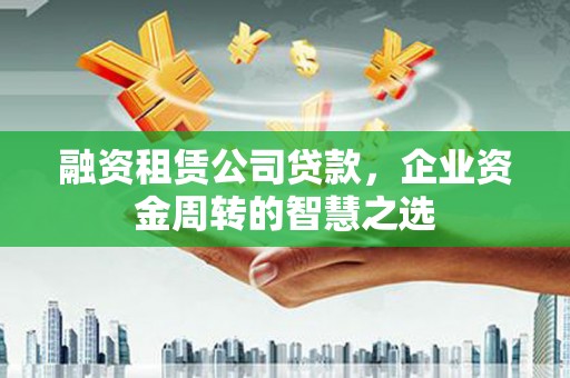固始融资租赁公司贷款，企业资金周转的智慧之选