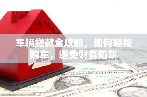 固始车辆贷款全攻略，如何轻松购车，避免财务陷阱
