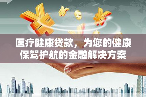固始医疗健康贷款，为您的健康保驾护航的金融解决方案
