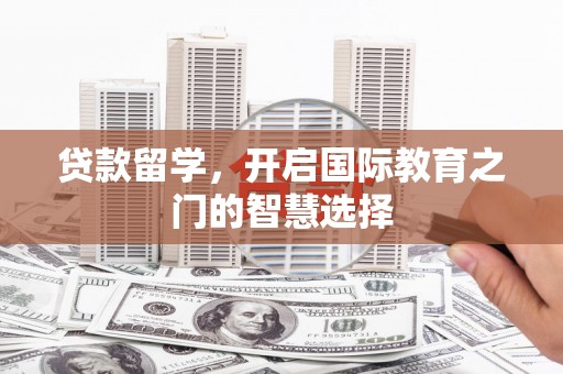 固始贷款留学，开启国际教育之门的智慧选择