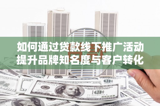 固始如何通过贷款线下推广活动提升品牌知名度与客户转化率