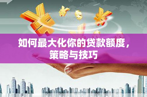 固始如何最大化你的贷款额度，策略与技巧