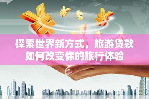 固始探索世界新方式，旅游贷款如何改变你的旅行体验