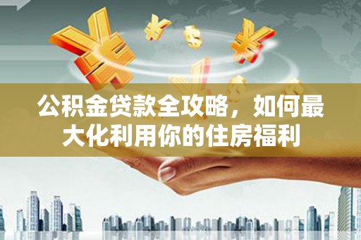 固始公积金贷款全攻略，如何最大化利用你的住房福利