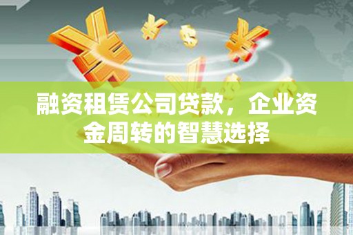 固始融资租赁公司贷款，企业资金周转的智慧选择