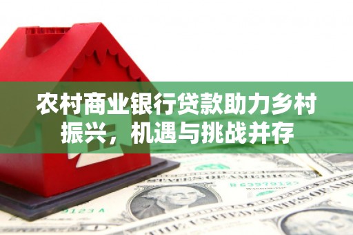 固始农村商业银行贷款助力乡村振兴，机遇与挑战并存