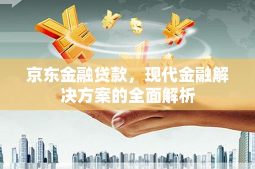 固始京东金融贷款，现代金融解决方案的全面解析