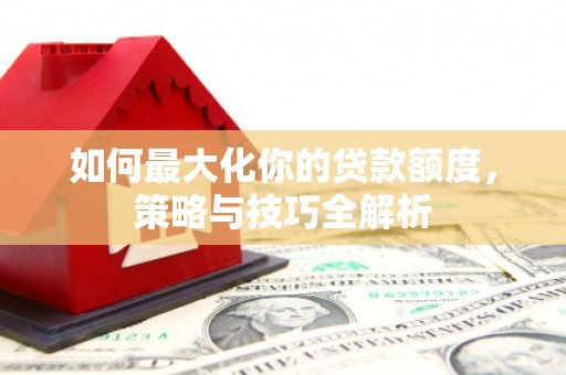 固始如何最大化你的贷款额度，策略与技巧全解析