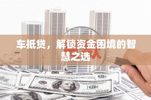 固始车抵贷，解锁资金困境的智慧之选