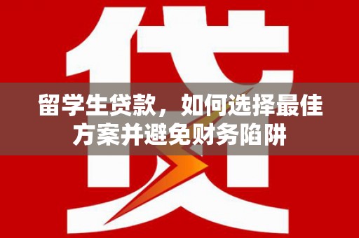 固始留学生贷款，如何选择最佳方案并避免财务陷阱
