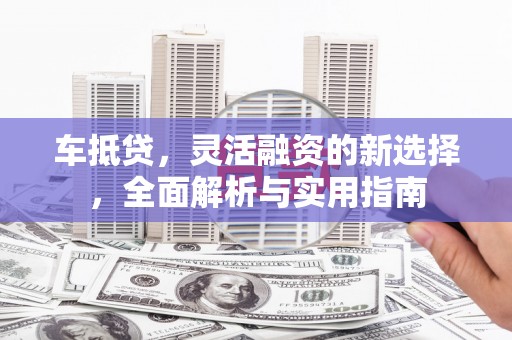 固始车抵贷，灵活融资的新选择，全面解析与实用指南
