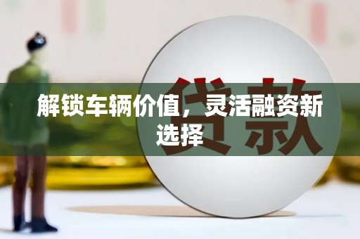 固始解锁车辆价值，灵活融资新选择