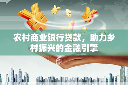 固始农村商业银行贷款，助力乡村振兴的金融引擎
