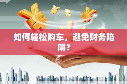 固始如何轻松购车，避免财务陷阱？