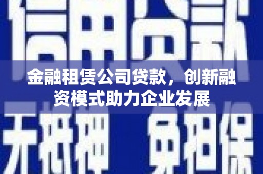 固始金融租赁公司贷款，创新融资模式助力企业发展